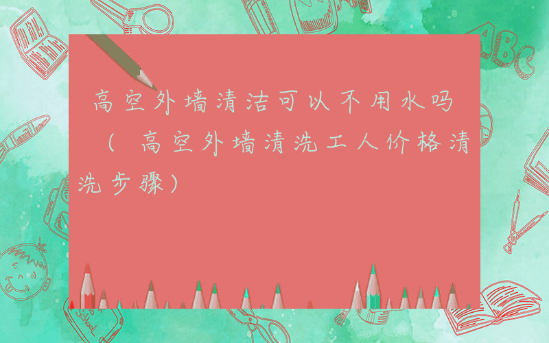 高空外墙清洁可以不用水吗 (高空外墙清洗工人价格清洗步骤)